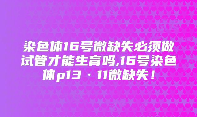 染色体16号微缺失必须做试管才能生育吗,16号染色体p13·11微缺失！