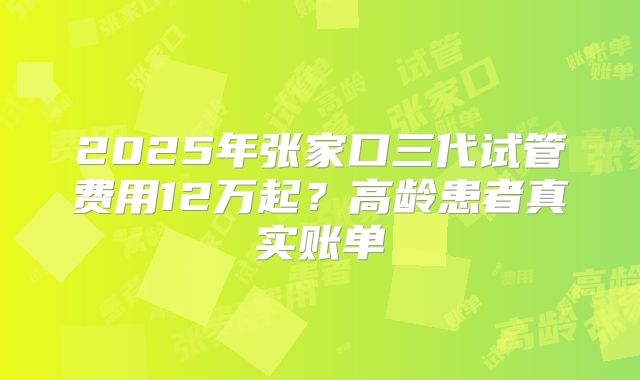 2025年张家口三代试管费用12万起？高龄患者真实账单