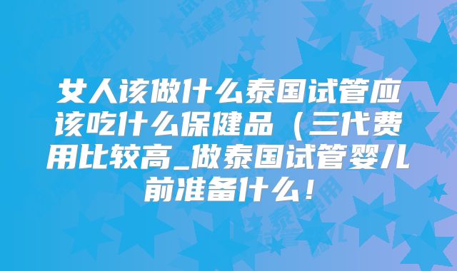 女人该做什么泰国试管应该吃什么保健品（三代费用比较高_做泰国试管婴儿前准备什么！