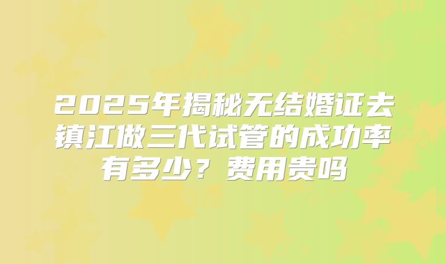 2025年揭秘无结婚证去镇江做三代试管的成功率有多少？费用贵吗