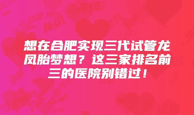想在合肥实现三代试管龙凤胎梦想？这三家排名前三的医院别错过！