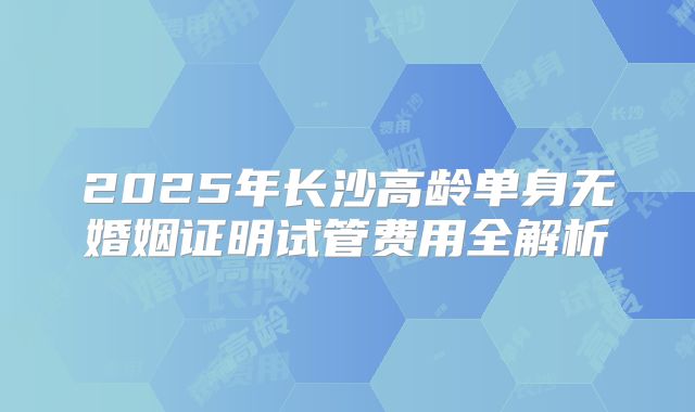 2025年长沙高龄单身无婚姻证明试管费用全解析