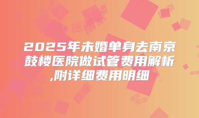 2025年未婚单身去南京鼓楼医院做试管费用解析,附详细费用明细