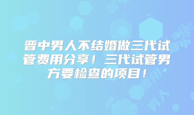 晋中男人不结婚做三代试管费用分享！三代试管男方要检查的项目！