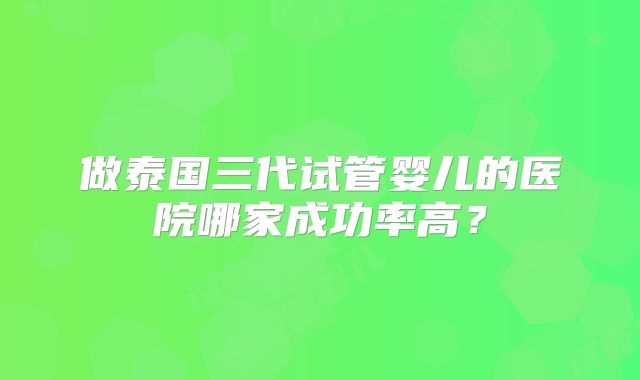 做泰国三代试管婴儿的医院哪家成功率高？