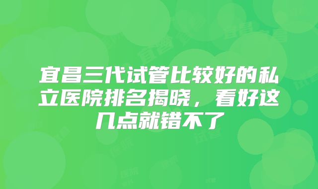 宜昌三代试管比较好的私立医院排名揭晓，看好这几点就错不了