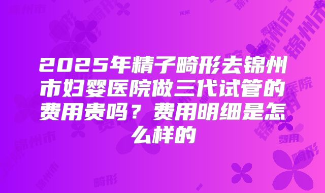 2025年精子畸形去锦州市妇婴医院做三代试管的费用贵吗？费用明细是怎么样的