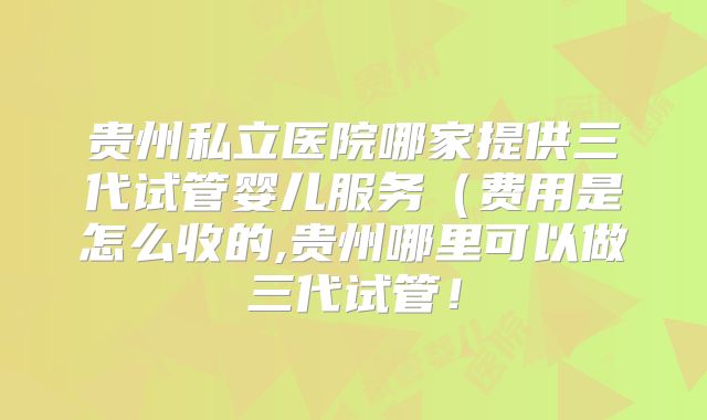 贵州私立医院哪家提供三代试管婴儿服务(费用是怎么收的,贵州哪里可以做三代试管!