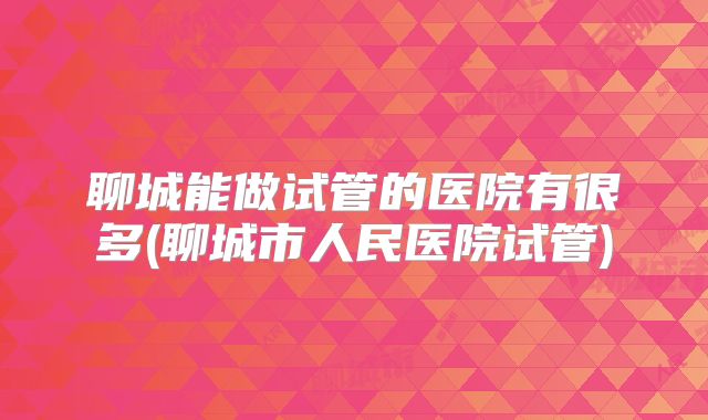 聊城能做试管的医院有很多(聊城市人民医院试管)