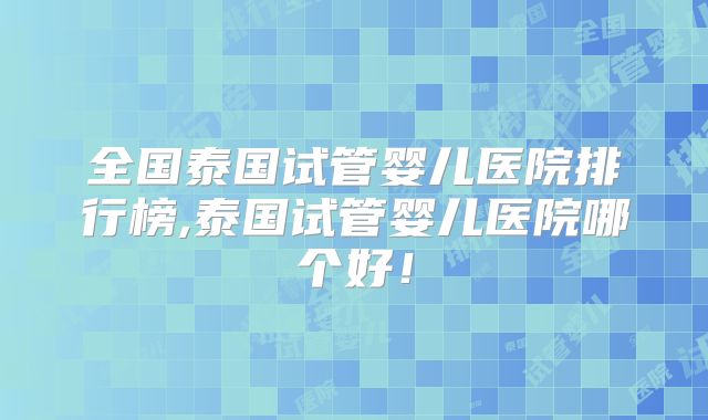 全国泰国试管婴儿医院排行榜,泰国试管婴儿医院哪个好！