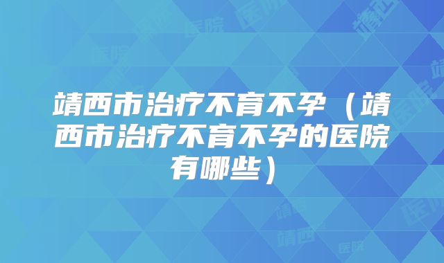 靖西市治疗不育不孕（靖西市治疗不育不孕的医院有哪些）