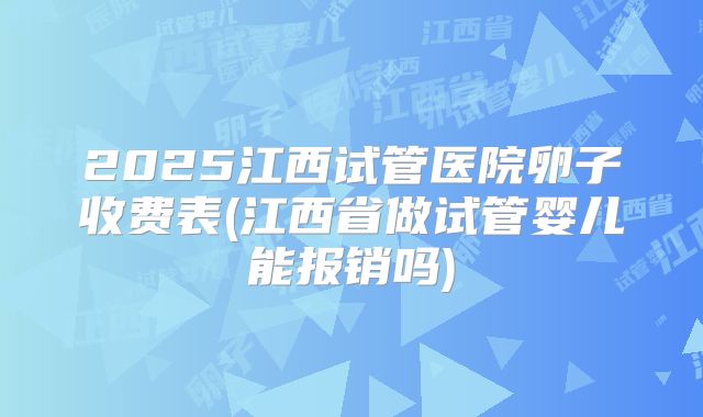 2025江西试管医院卵子收费表(江西省做试管婴儿能报销吗)