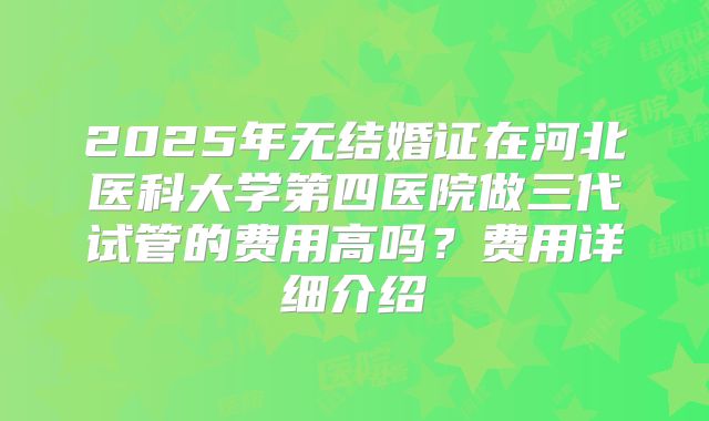 2025年无结婚证在河北医科大学第四医院做三代试管的费用高吗?费用详细介绍