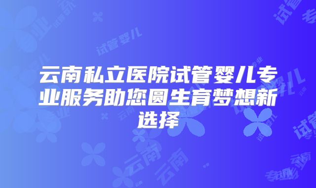 云南私立医院试管婴儿专业服务助您圆生育梦想新选择