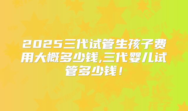 2025三代试管生孩子费用大概多少钱,三代婴儿试管多少钱!