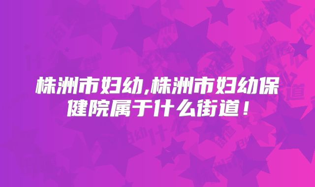 株洲市妇幼,株洲市妇幼保健院属于什么街道！