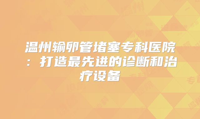 温州输卵管堵塞专科医院：打造最先进的诊断和治疗设备