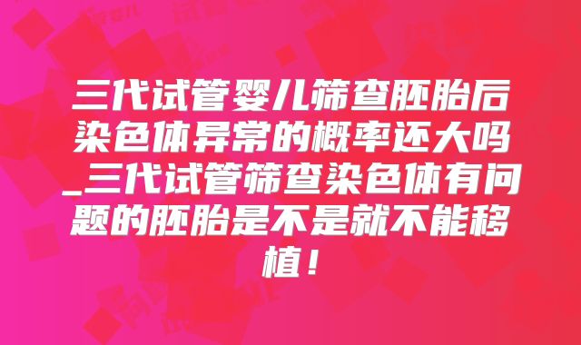 三代试管婴儿筛查胚胎后染色体异常的概率还大吗_三代试管筛查染色体有问题的胚胎是不是就不能移植!