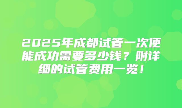 2025年成都试管一次便能成功需要多少钱？附详细的试管费用一览！