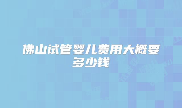 佛山试管婴儿费用大概要多少钱