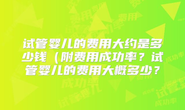 试管婴儿的费用大约是多少钱（附费用成功率？试管婴儿的费用大概多少？