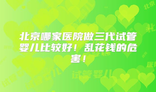 北京哪家医院做三代试管婴儿比较好！乱花钱的危害！