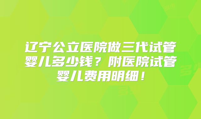 辽宁公立医院做三代试管婴儿多少钱？附医院试管婴儿费用明细！
