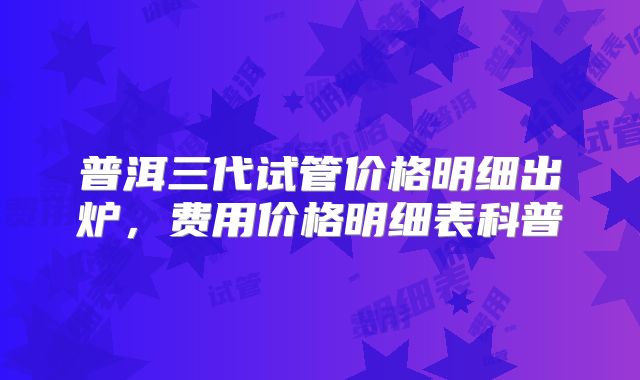 普洱三代试管价格明细出炉，费用价格明细表科普