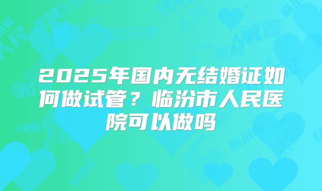 2025年国内无结婚证如何做试管？临汾市人民医院可以做吗