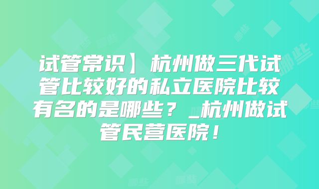 试管常识】杭州做三代试管比较好的私立医院比较有名的是哪些?_杭州做试管民营医院!
