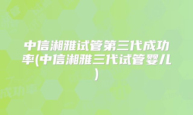 中信湘雅试管第三代成功率(中信湘雅三代试管婴儿)