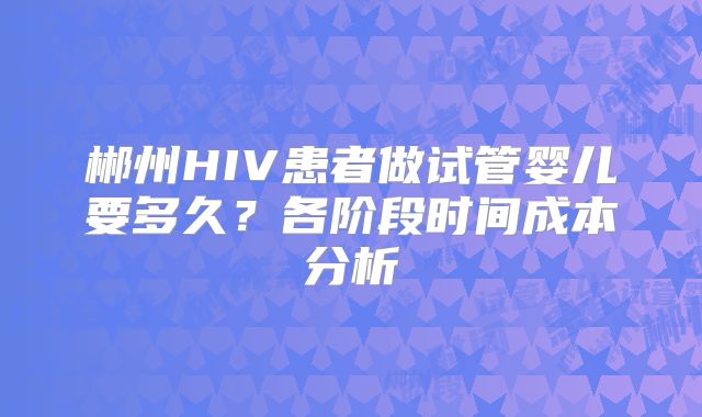 郴州HIV患者做试管婴儿要多久？各阶段时间成本分析
