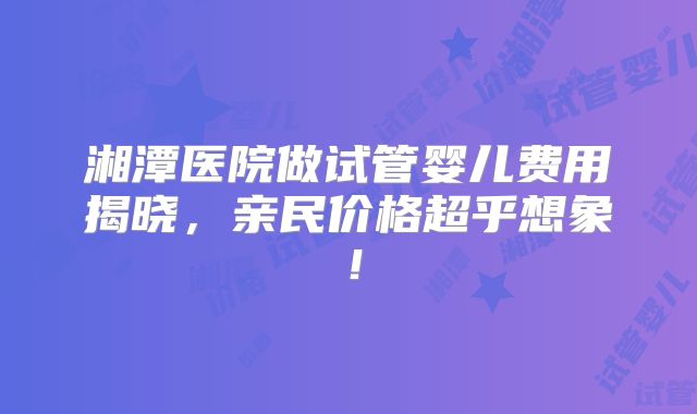 湘潭医院做试管婴儿费用揭晓，亲民价格超乎想象！