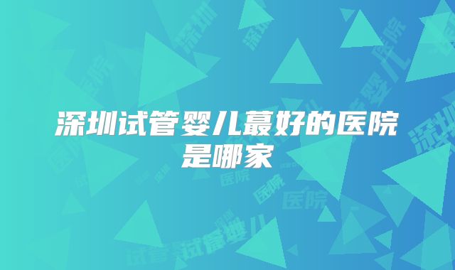 深圳试管婴儿蕞好的医院是哪家