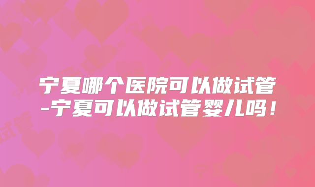 宁夏哪个医院可以做试管-宁夏可以做试管婴儿吗!