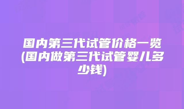 国内第三代试管价格一览(国内做第三代试管婴儿多少钱)