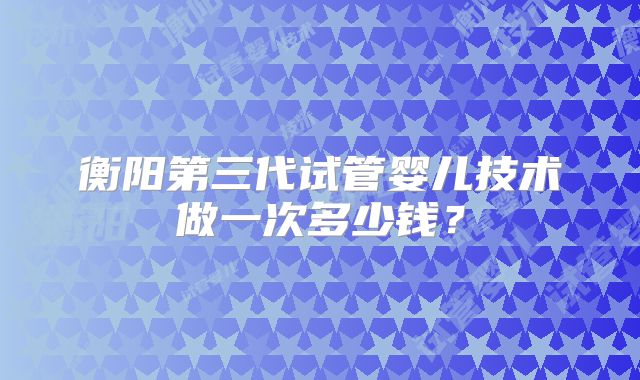 衡阳第三代试管婴儿技术做一次多少钱?