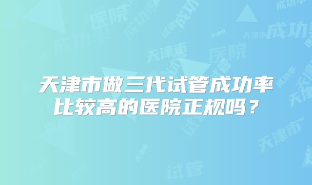 天津市做三代试管成功率比较高的医院正规吗?