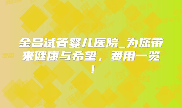 金昌试管婴儿医院_为您带来健康与希望,费用一览!
