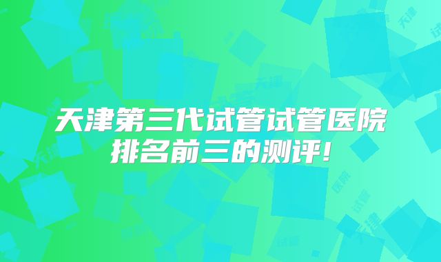 天津第三代试管试管医院排名前三的测评!