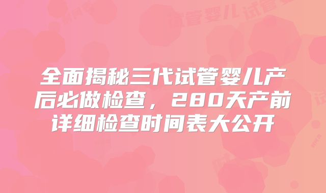 全面揭秘三代试管婴儿产后必做检查，280天产前详细检查时间表大公开