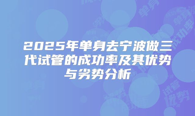2025年单身去宁波做三代试管的成功率及其优势与劣势分析
