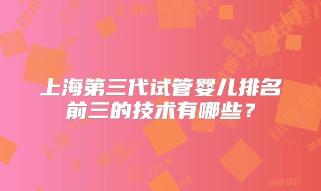上海第三代试管婴儿排名前三的技术有哪些?