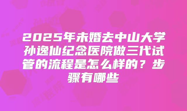 2025年未婚去中山大学孙逸仙纪念医院做三代试管的流程是怎么样的？步骤有哪些