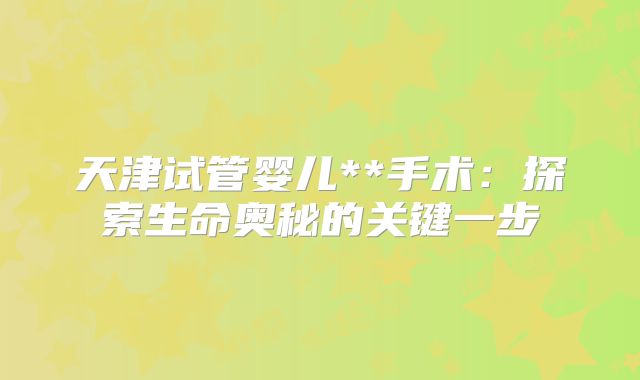 天津试管婴儿**手术：探索生命奥秘的关键一步
