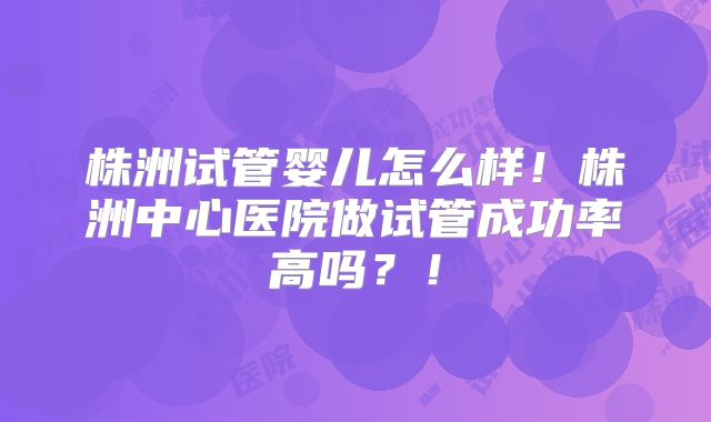 株洲试管婴儿怎么样！株洲中心医院做试管成功率高吗？！