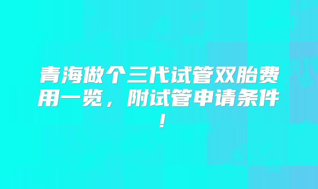青海做个三代试管双胎费用一览，附试管申请条件！