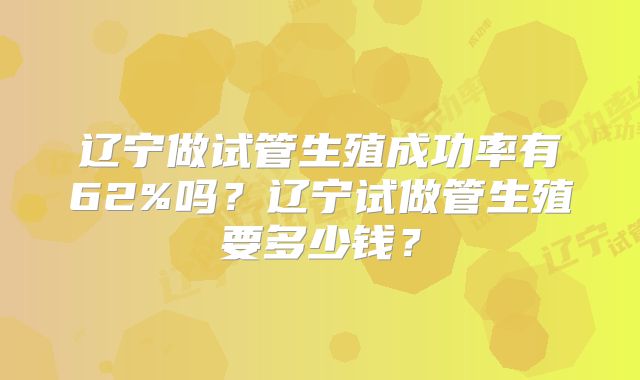 辽宁做试管生殖成功率有62%吗？辽宁试做管生殖要多少钱？