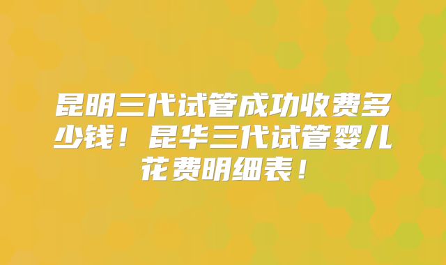 昆明三代试管成功收费多少钱！昆华三代试管婴儿花费明细表！