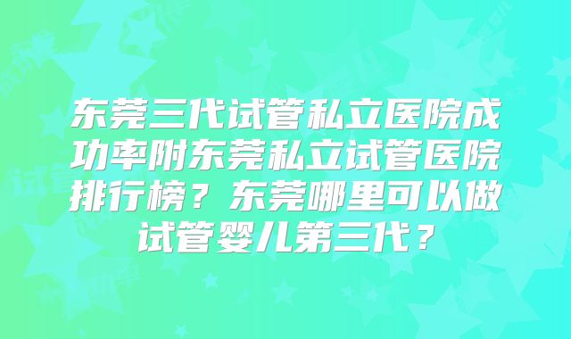 东莞三代试管私立医院成功率附东莞私立试管医院排行榜？东莞哪里可以做试管婴儿第三代？